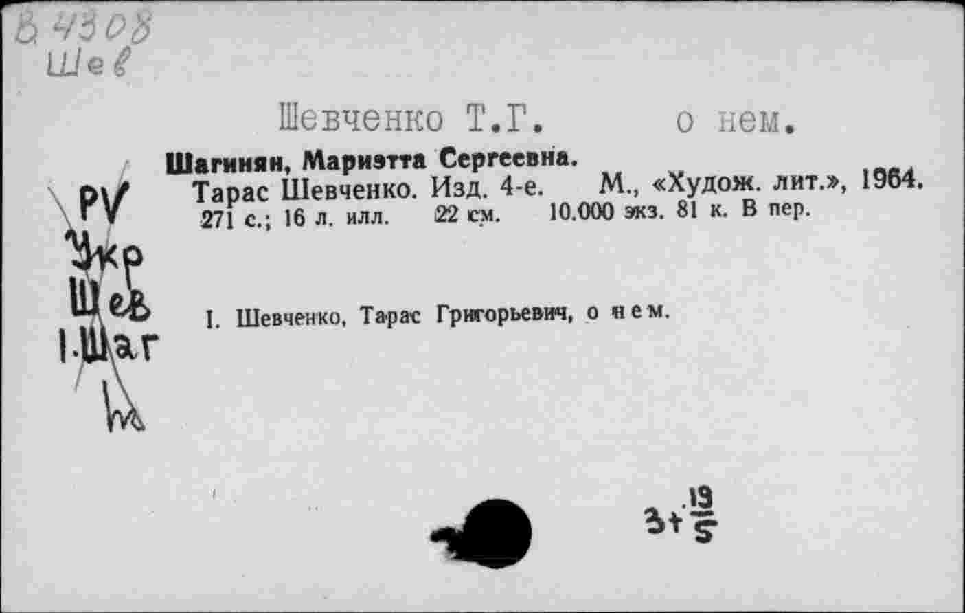 ﻿6 45 Oft UJef
Шевченко Т.Г. о нем.
Шагинян, Мариэтта Сергеевна.
Тарас Шевченко. Изд. 4-е.	М., «Худож. лит.», 1964.
271 с.; 16 л. илл. 22 ем. 10.000 экз. 81 к. В пер.
1. Шевченко, Тарас Григорьевич, о нем.
« »3